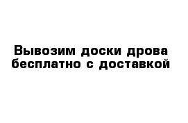 Вывозим доски дрова бесплатно с доставкой 